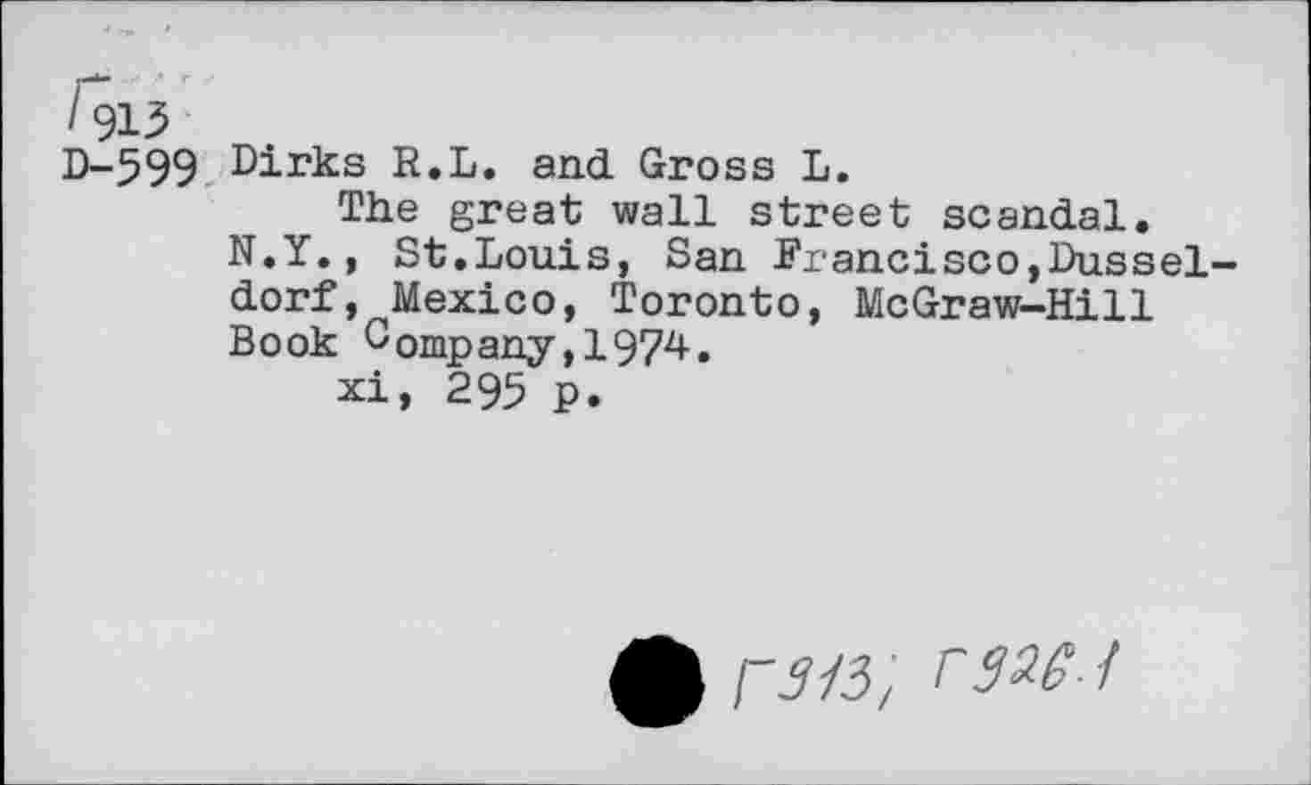 ﻿D-599 Dirks R.L. and. Gross L.
The great wall street scandal.
N.Y., St.Louis, San Francisco,Dusseldorf, Mexico, Toronto, McGraw-Hill Book Company,1974.
xi, 295 p.
£ ran, i